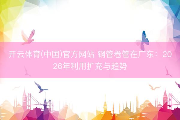 开云体育(中国)官方网站 钢管卷管在广东：2026年利用扩充与趋势