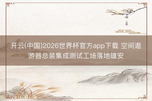 开云(中国)2026世界杯官方app下载 空间遨游器总装集成测试工场落地雄安