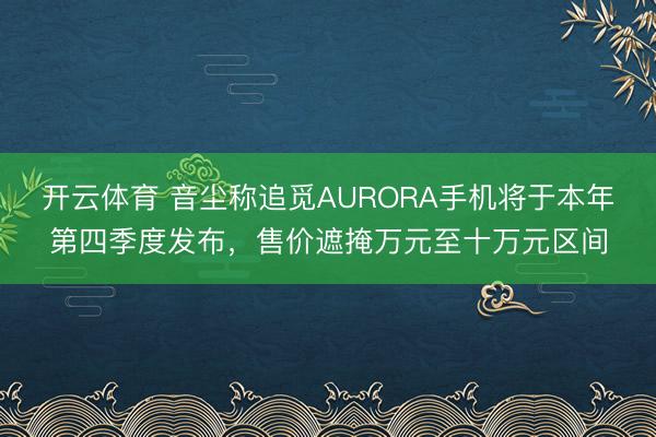 开云体育 音尘称追觅AURORA手机将于本年第四季度发布，售价遮掩万元至十万元区间