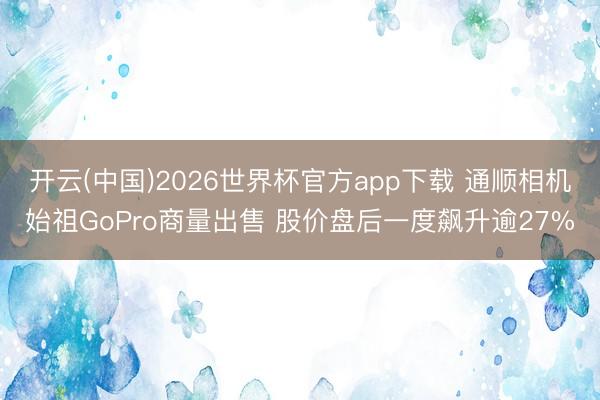 开云(中国)2026世界杯官方app下载 通顺相机始祖GoPro商量出售 股价盘后一度飙升逾27%