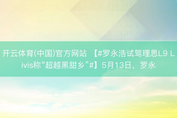 开云体育(中国)官方网站 【#罗永浩试驾理思L9 Livis称“超越黑甜乡”#】5月13日，罗永