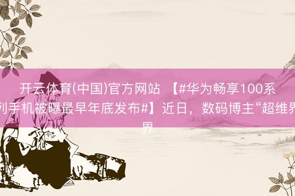 开云体育(中国)官方网站 【#华为畅享100系列手机被曝最早年底发布#】近日，数码博主“超维界