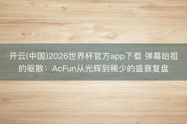 开云(中国)2026世界杯官方app下载 弹幕始祖的驱散：AcFun从光辉到稀少的盛衰复盘