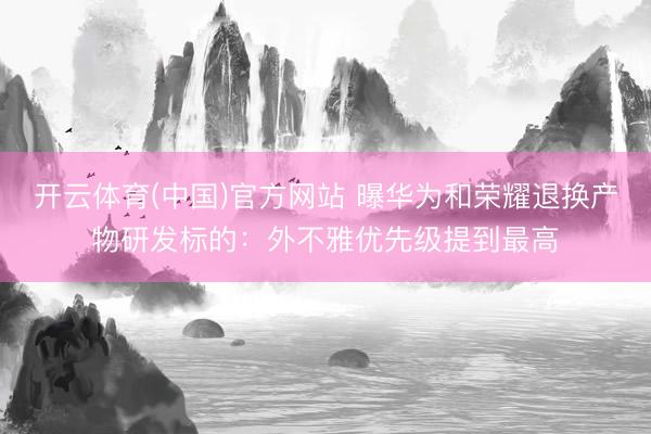 开云体育(中国)官方网站 曝华为和荣耀退换产物研发标的：外不雅优先级提到最高