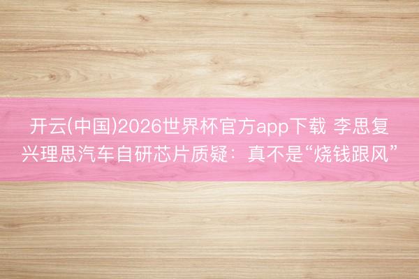 开云(中国)2026世界杯官方app下载 李思复兴理思汽车自研芯片质疑：真不是“烧钱跟风”