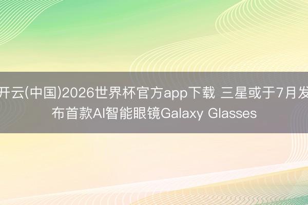 开云(中国)2026世界杯官方app下载 三星或于7月发布首款AI智能眼镜Galaxy Glasses