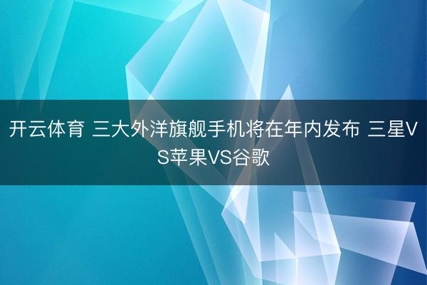 开云体育 三大外洋旗舰手机将在年内发布 三星VS苹果VS谷歌