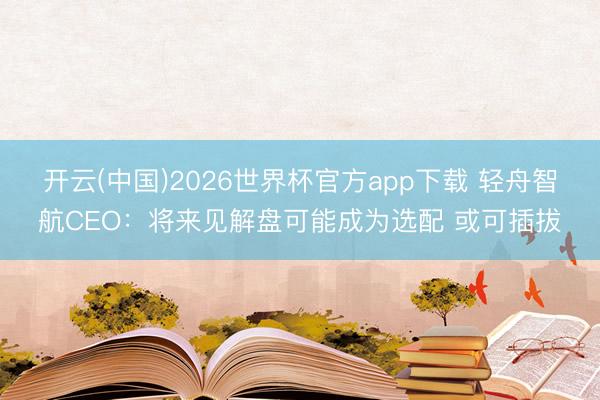 开云(中国)2026世界杯官方app下载 轻舟智航CEO：将来见解盘可能成为选配 或可插拔