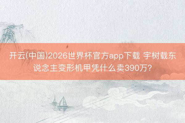 开云(中国)2026世界杯官方app下载 宇树载东说念主变形机甲凭什么卖390万?