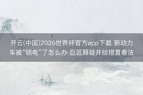 开云(中国)2026世界杯官方app下载 新动力车被“锁电”了怎么办 巨匠释疑并给措置看法