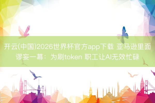 开云(中国)2026世界杯官方app下载 亚马逊里面谬妄一幕：为刷token 职工让AI无效忙碌