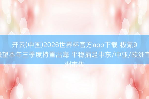 开云(中国)2026世界杯官方app下载 极氪9X瞻望本年三季度持重出海 平稳插足中东/中亚/欧洲市集