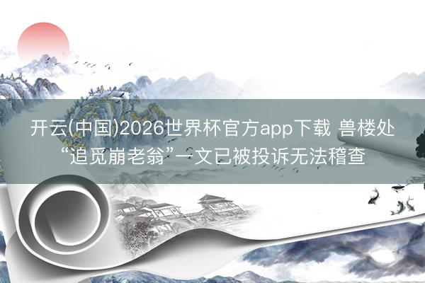 开云(中国)2026世界杯官方app下载 兽楼处“追觅崩老翁”一文已被投诉无法稽查