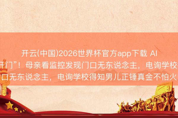 开云(中国)2026世界杯官方app下载 AI假扮男儿打视频称“姆妈开门”！母亲看监控发现门口无东说念主，电询学校得知男儿正锤真金不怕火