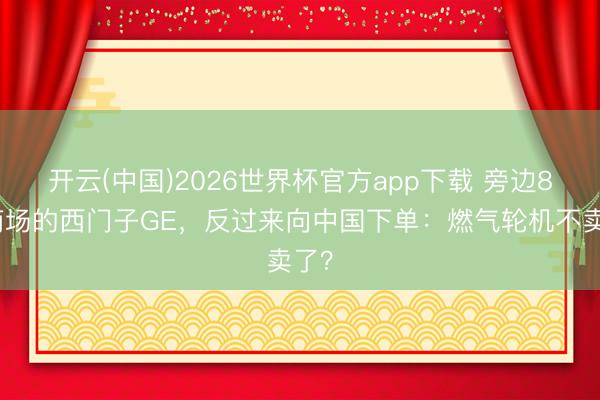 开云(中国)2026世界杯官方app下载 旁边8成商场的西门子GE，反过来向中国下单：燃气轮机不卖了？
