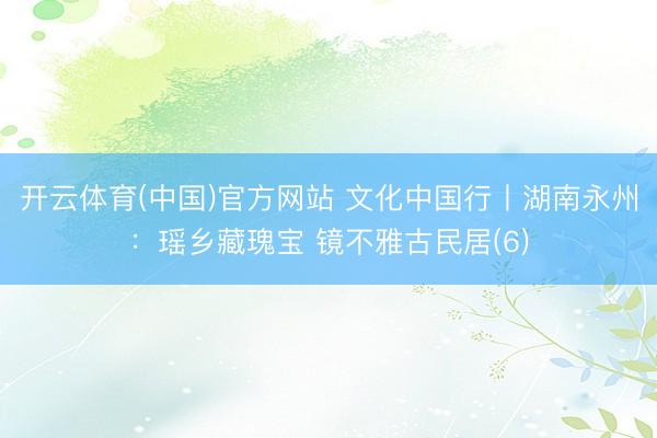 开云体育(中国)官方网站 文化中国行丨湖南永州：瑶乡藏瑰宝 镜不雅古民居(6)
