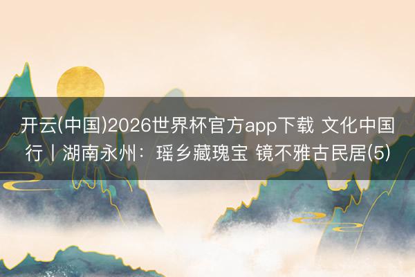 开云(中国)2026世界杯官方app下载 文化中国行丨湖南永州：瑶乡藏瑰宝 镜不雅古民居(5)