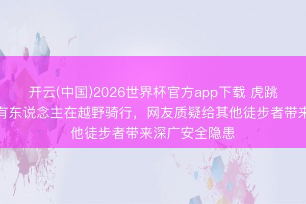 开云(中国)2026世界杯官方app下载 虎跳峡高路徒步线有东说念主在越野骑行，网友质疑给其他徒步者带来深广安全隐患