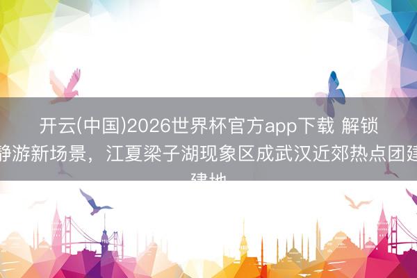 开云(中国)2026世界杯官方app下载 解锁平静游新场景，江夏梁子湖现象区成武汉近郊热点团建地