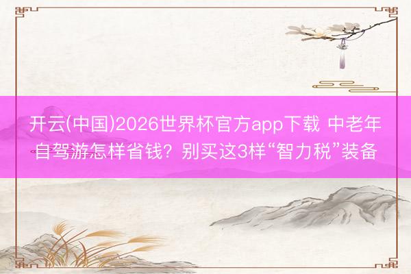 开云(中国)2026世界杯官方app下载 中老年自驾游怎样省钱？别买这3样“智力税”装备