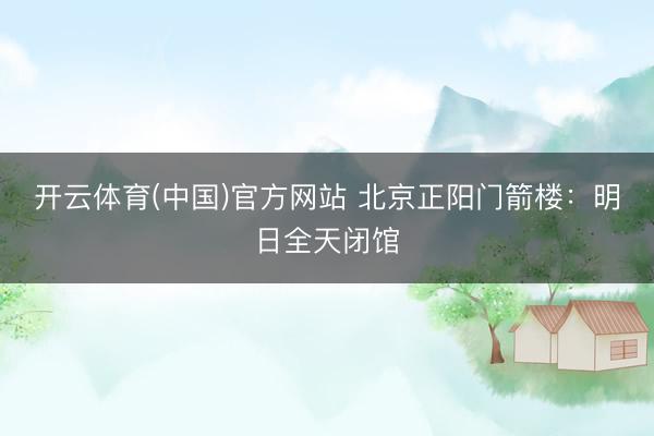 开云体育(中国)官方网站 北京正阳门箭楼：明日全天闭馆