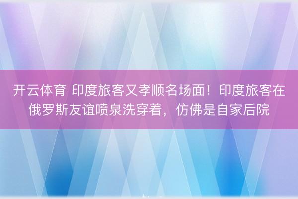 开云体育 印度旅客又孝顺名场面！印度旅客在俄罗斯友谊喷泉洗穿着，仿佛是自家后院
