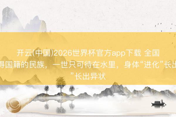 开云(中国)2026世界杯官方app下载 全国上莫得国籍的民族，一世只可待在水里，身体“进化”长出异状