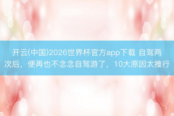 开云(中国)2026世界杯官方app下载 自驾两次后，便再也不念念自驾游了，10大原因太推行