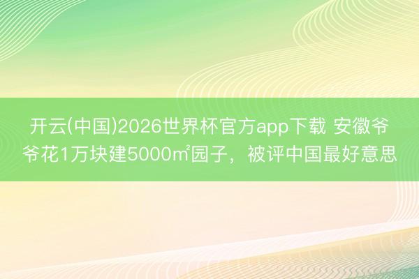 开云(中国)2026世界杯官方app下载 安徽爷爷花1万块建5000㎡园子，被评中国最好意思