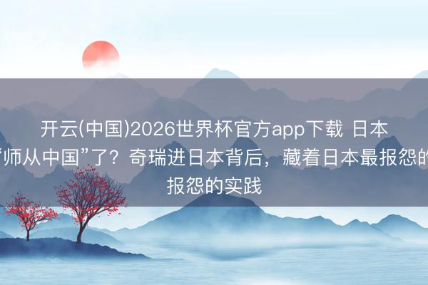 开云(中国)2026世界杯官方app下载 日本运转“师从中国”了？奇瑞进日本背后，藏着日本最报怨的实践