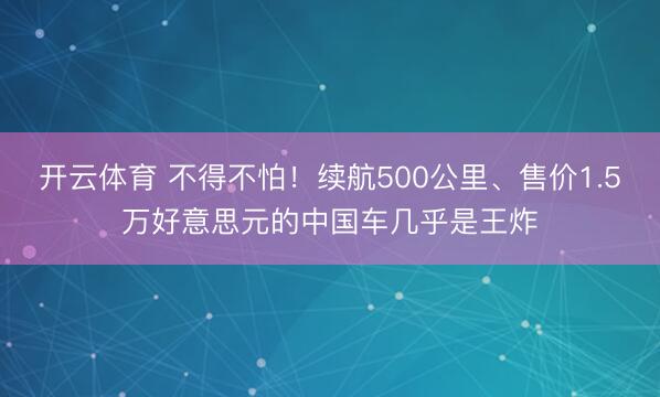 开云体育 不得不怕！续航500公里、售价1.5万好意思元的中国车几乎是王炸