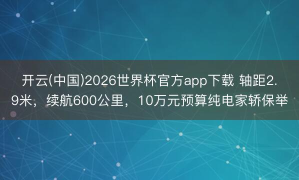 开云(中国)2026世界杯官方app下载 轴距2.9米，续航600公里，10万元预算纯电家轿保举