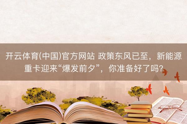 开云体育(中国)官方网站 政策东风已至，新能源重卡迎来“爆发前夕”，你准备好了吗？