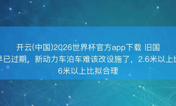 开云(中国)2026世界杯官方app下载 旧国标车位早已过期，新动力车泊车难该改设施了，2.6米以上比拟合理