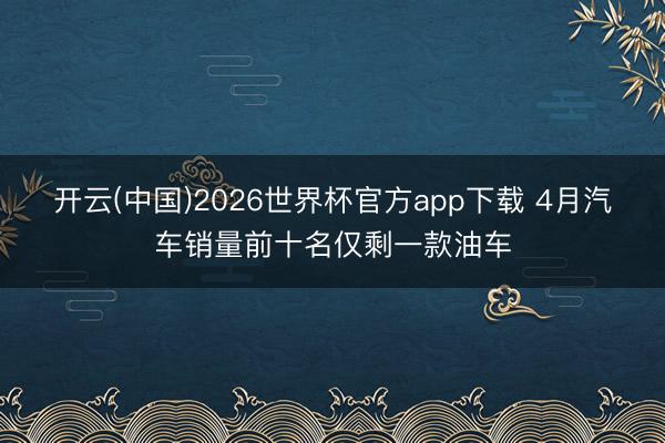 开云(中国)2026世界杯官方app下载 4月汽车销量前十名仅剩一款油车