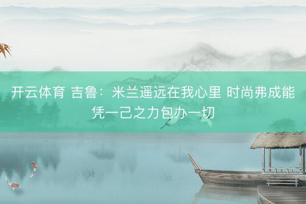 开云体育 吉鲁：米兰遥远在我心里 时尚弗成能凭一己之力包办一切
