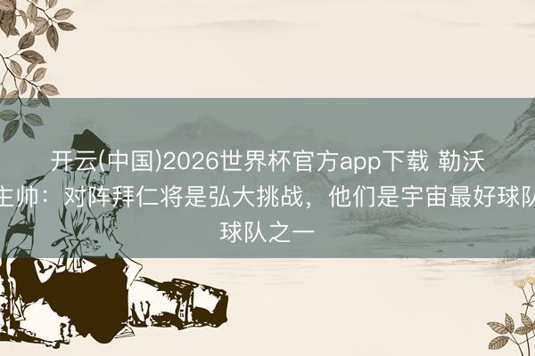 开云(中国)2026世界杯官方app下载 勒沃库森主帅：对阵拜仁将是弘大挑战，他们是宇宙最好球队之一