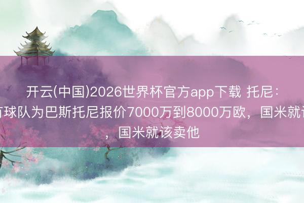 开云(中国)2026世界杯官方app下载 托尼：如若有球队为巴斯托尼报价7000万到8000万欧，国米就该卖他