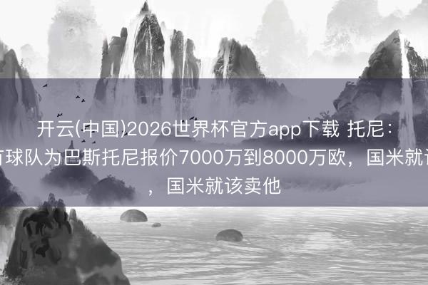 开云(中国)2026世界杯官方app下载 托尼：要是有球队为巴斯托尼报价7000万到8000万欧，国米就该卖他