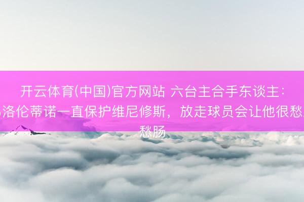 开云体育(中国)官方网站 六台主合手东谈主：弗洛伦蒂诺一直保护维尼修斯，放走球员会让他很愁肠