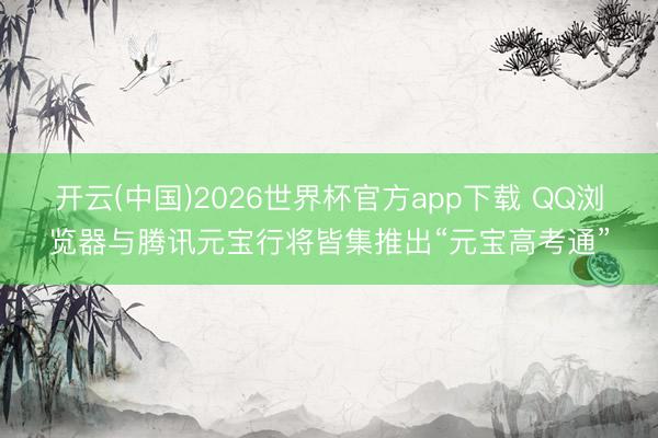 开云(中国)2026世界杯官方app下载 QQ浏览器与腾讯元宝行将皆集推出“元宝高考通”