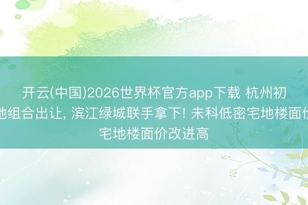 开云(中国)2026世界杯官方app下载 杭州初次纯宅地组合出让， 滨江绿城联手拿下! 未科低密宅地楼面价改进高