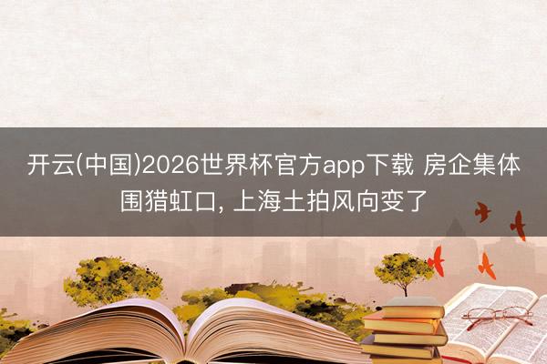 开云(中国)2026世界杯官方app下载 房企集体围猎虹口， 上海土拍风向变了