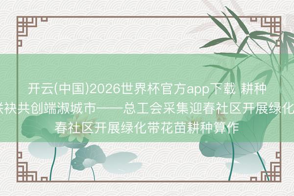 开云(中国)2026世界杯官方app下载 耕种新绿扮靓家园 联袂共创端淑城市——总工会采集迎春社区开展绿化带花苗耕种算作