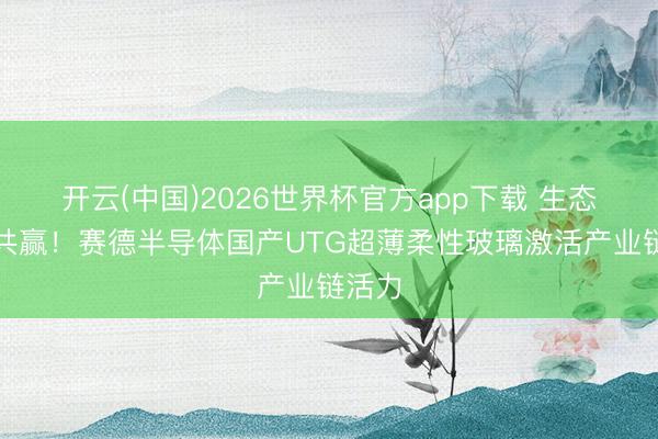 开云(中国)2026世界杯官方app下载 生态共建共赢！赛德半导体国产UTG超薄柔性玻璃激活产业链活力