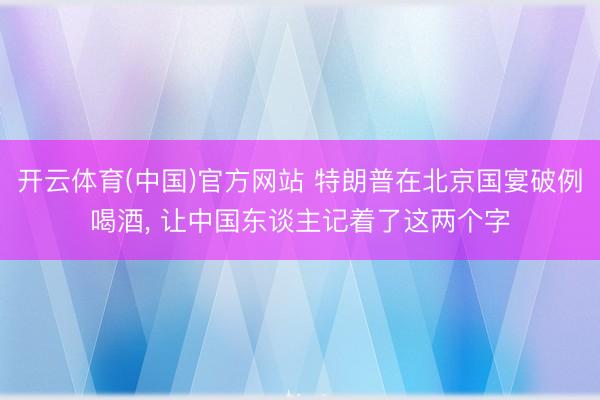 开云体育(中国)官方网站 特朗普在北京国宴破例喝酒， 让中国东谈主记着了这两个字