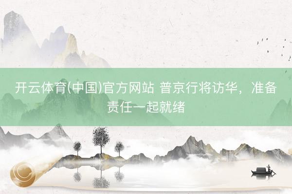 开云体育(中国)官方网站 普京行将访华，准备责任一起就绪