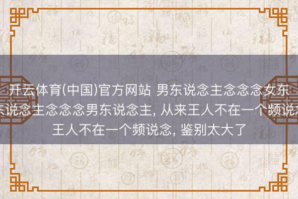 开云体育(中国)官方网站 男东说念主念念念女东说念主， 和女东说念主念念念男东说念主， 从来王人不在一个频说念， 鉴别太大了