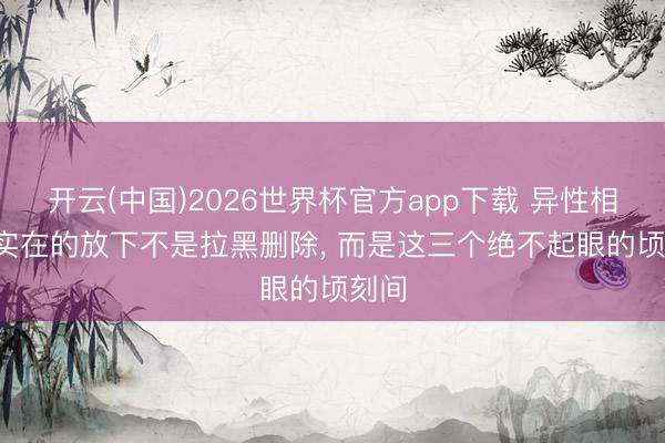 开云(中国)2026世界杯官方app下载 异性相处， 实在的放下不是拉黑删除， 而是这三个绝不起眼的顷刻间