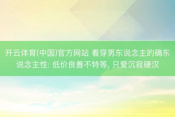 开云体育(中国)官方网站 看穿男东说念主的确东说念主性: 低价良善不特等， 只爱沉寂硬汉